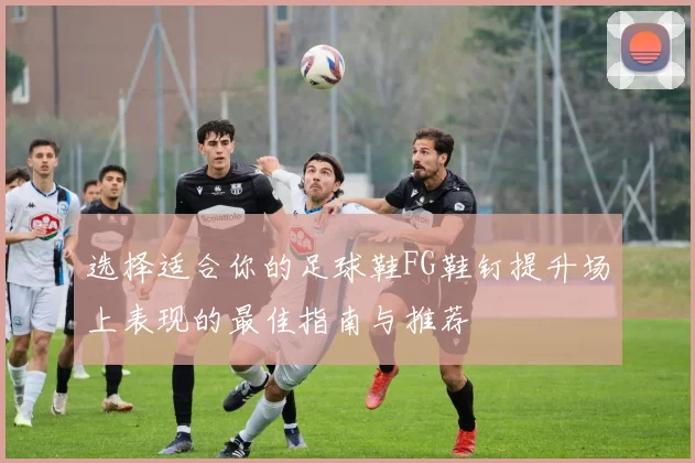 选择适合你的足球鞋FG鞋钉提升场上表现的最佳指南与推荐