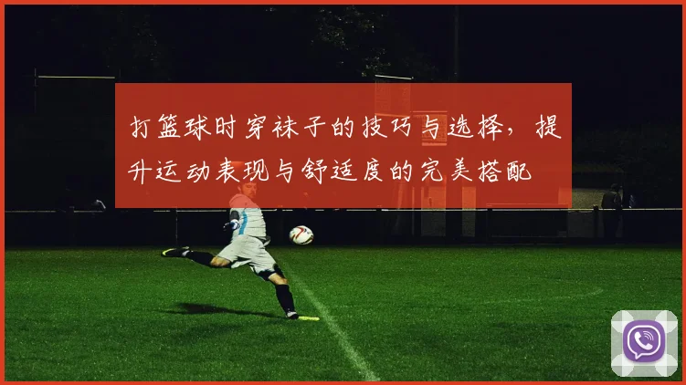 打篮球时穿袜子的技巧与选择，提升运动表现与舒适度的完美搭配