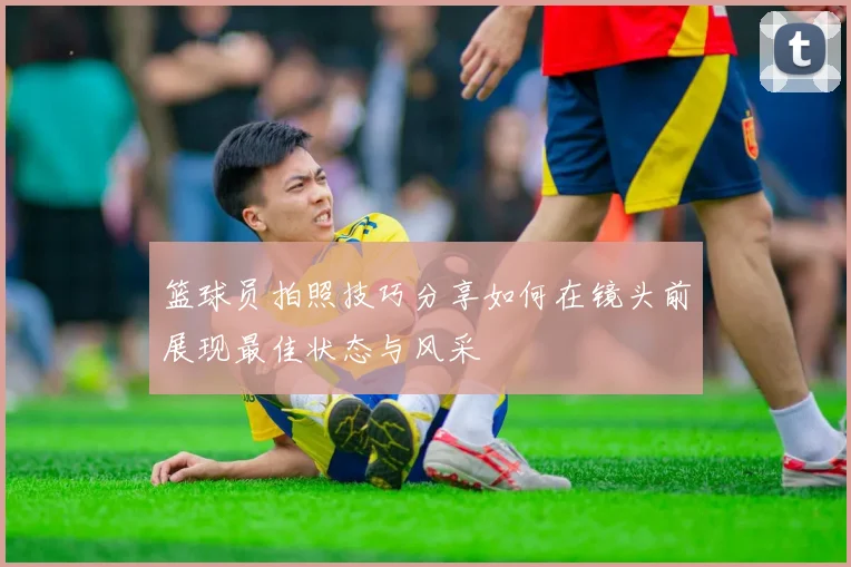 篮球员拍照技巧分享如何在镜头前展现最佳状态与风采