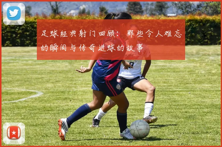 足球经典射门回顾：那些令人难忘的瞬间与传奇进球的故事