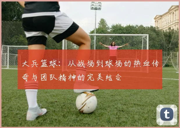 大兵篮球：从战场到球场的热血传奇与团队精神的完美结合