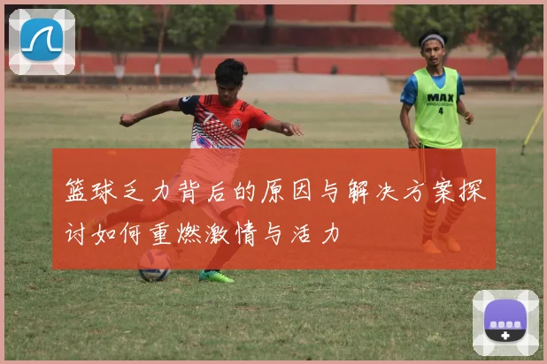 篮球乏力背后的原因与解决方案探讨如何重燃激情与活力