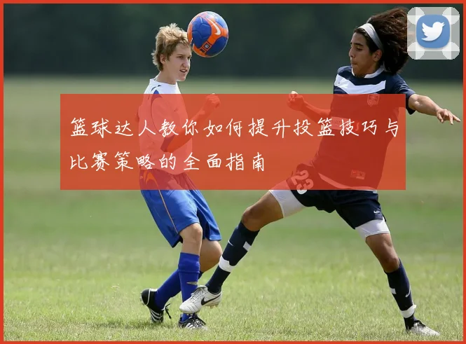 篮球达人教你如何提升投篮技巧与比赛策略的全面指南