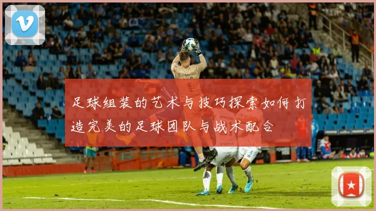 足球组装的艺术与技巧探索如何打造完美的足球团队与战术配合
