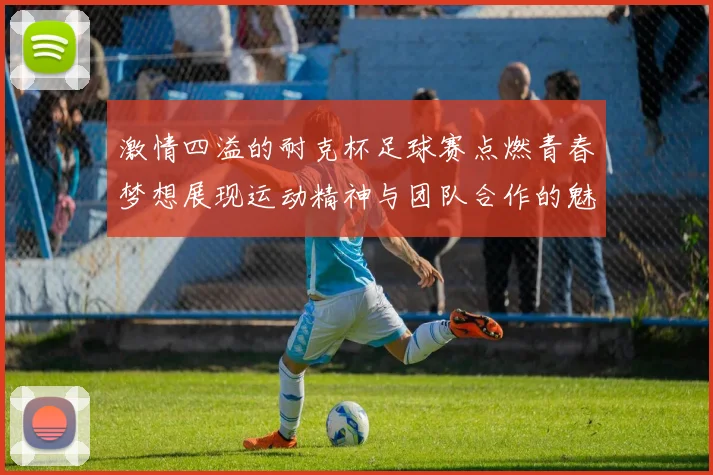 激情四溢的耐克杯足球赛点燃青春梦想展现运动精神与团队合作的魅力