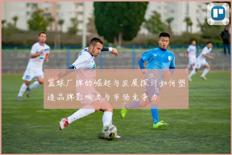 篮球厂牌的崛起与发展探讨如何塑造品牌影响力与市场竞争力