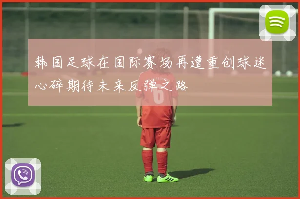 韩国足球在国际赛场再遭重创球迷心碎期待未来反弹之路